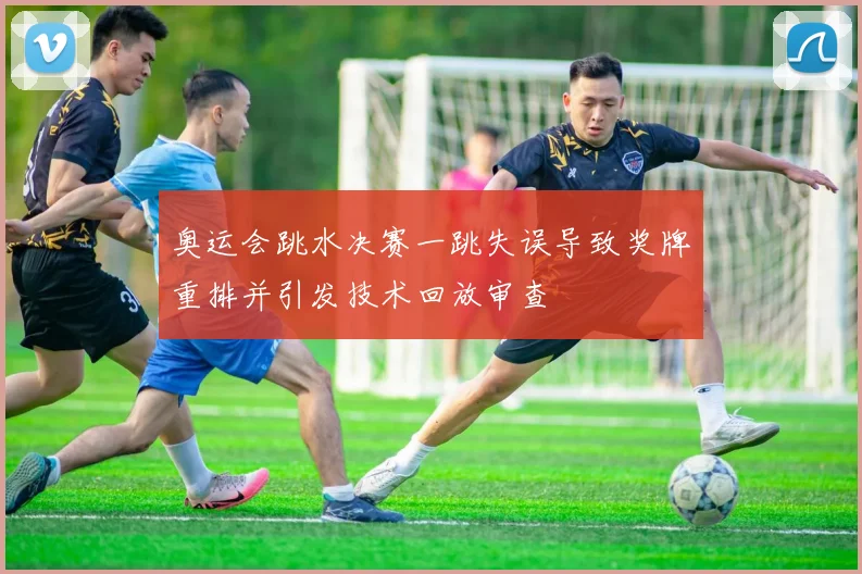 奥运会跳水决赛一跳失误导致奖牌重排并引发技术回放审查