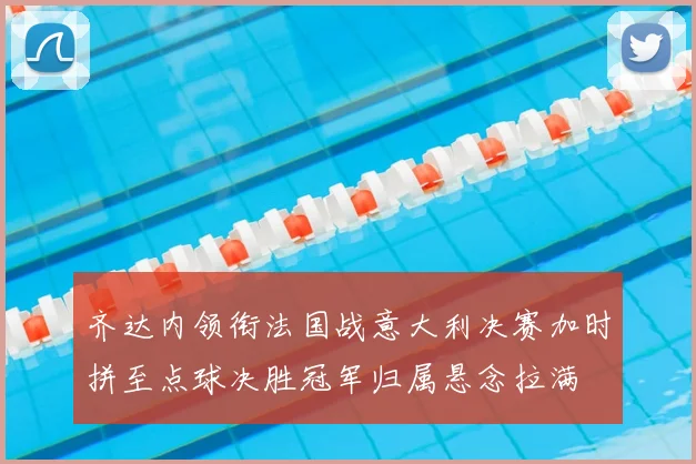 齐达内领衔法国战意大利决赛加时拼至点球决胜冠军归属悬念拉满