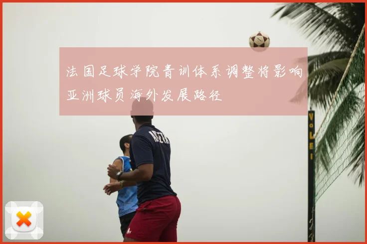 法国足球学院青训体系调整将影响亚洲球员海外发展路径