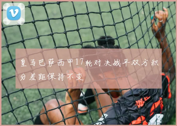 皇马巴萨西甲17轮对决战平双方积分差距保持不变