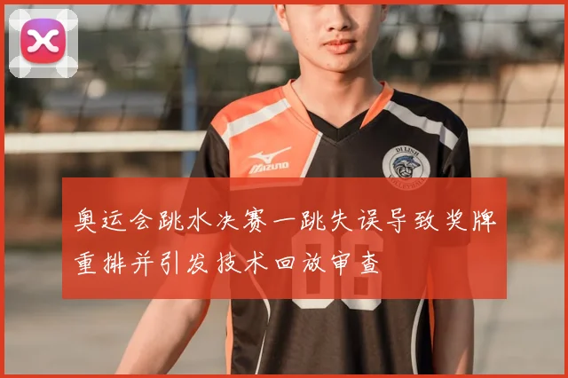 奥运会跳水决赛一跳失误导致奖牌重排并引发技术回放审查