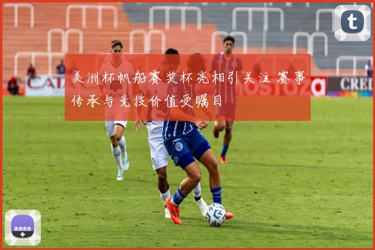 美洲杯帆船赛奖杯亮相引关注 赛事传承与竞技价值受瞩目