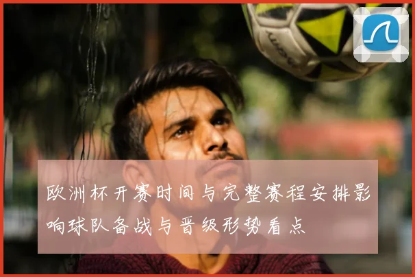 欧洲杯开赛时间与完整赛程安排影响球队备战与晋级形势看点