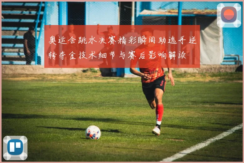 奥运会跳水决赛精彩瞬间助选手逆转夺金技术细节与赛后影响解读