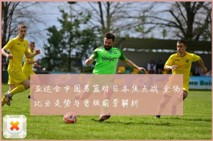 亚运会中国男篮对日本焦点战 全场比分走势与晋级前景解析