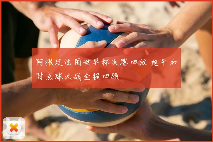 阿根廷法国世界杯决赛回放 绝平加时点球大战全程回顾