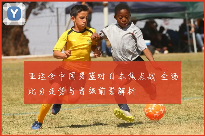 亚运会中国男篮对日本焦点战 全场比分走势与晋级前景解析