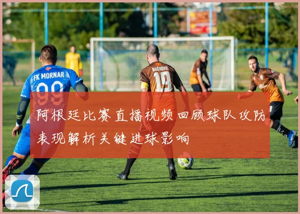 阿根廷比赛直播视频回顾球队攻防表现解析关键进球影响