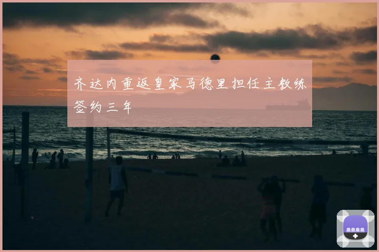 齐达内重返皇家马德里担任主教练签约三年