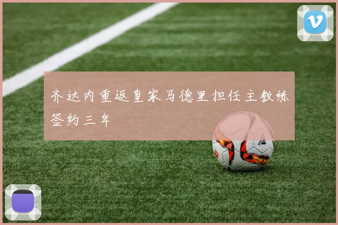 齐达内重返皇家马德里担任主教练签约三年