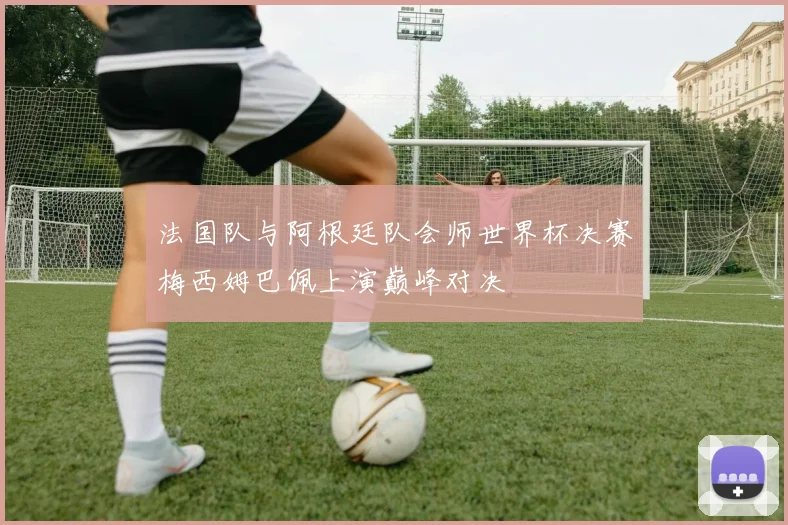 法国队与阿根廷队会师世界杯决赛梅西姆巴佩上演巅峰对决