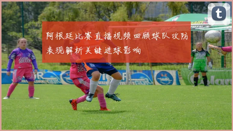 阿根廷比赛直播视频回顾球队攻防表现解析关键进球影响
