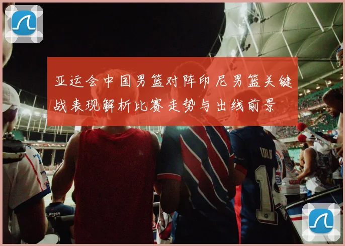 亚运会中国男篮对阵印尼男篮关键战表现解析比赛走势与出线前景