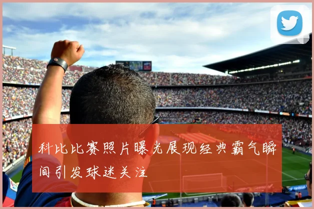 科比比赛照片曝光展现经典霸气瞬间引发球迷关注