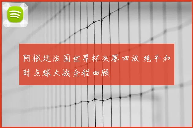 阿根廷法国世界杯决赛回放 绝平加时点球大战全程回顾