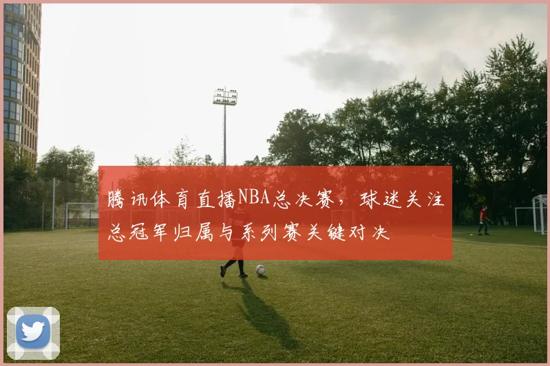 腾讯体育直播NBA总决赛，球迷关注总冠军归属与系列赛关键对决