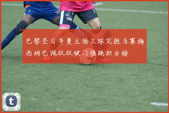 巴黎圣日耳曼主场三球完胜马赛梅西姆巴佩双双破门领跑积分榜