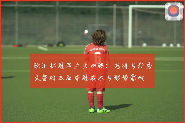 欧洲杯冠军主力回顾：老将与新秀交替对本届夺冠战术与形势影响