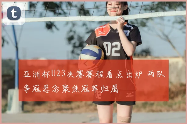 亚洲杯U23决赛赛程看点出炉 两队争冠悬念聚焦冠军归属