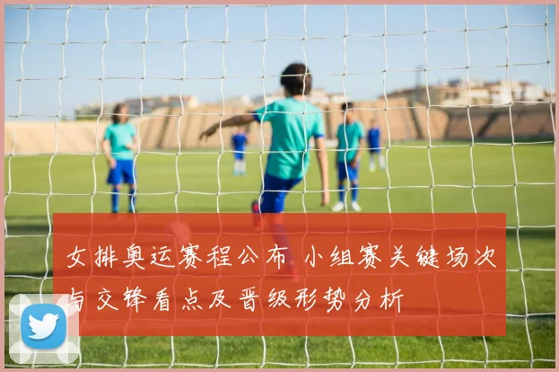 女排奥运赛程公布 小组赛关键场次与交锋看点及晋级形势分析