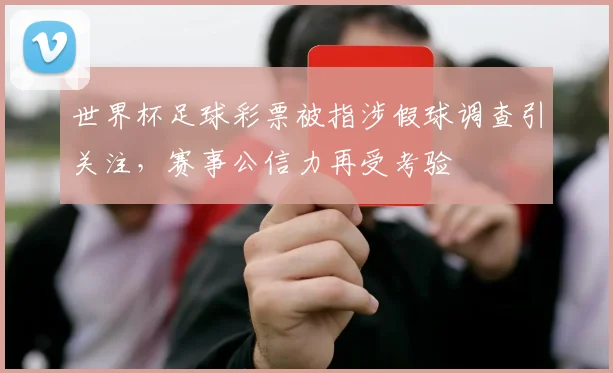 世界杯足球彩票被指涉假球调查引关注，赛事公信力再受考验