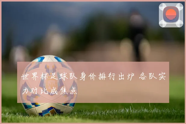 世界杯足球队身价排行出炉 各队实力对比成焦点