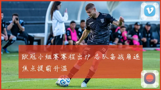 欧冠小组赛赛程出炉 各队备战角逐焦点提前升温