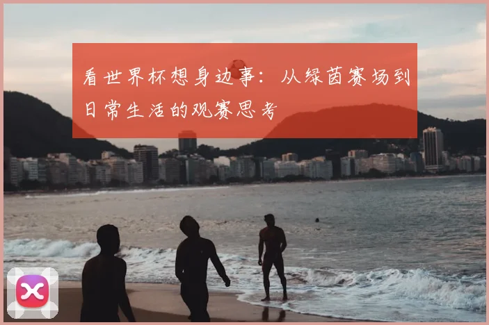 看世界杯想身边事：从绿茵赛场到日常生活的观赛思考